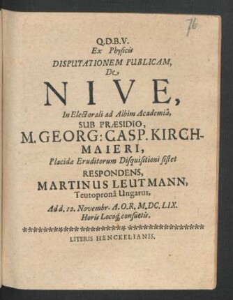 Ex Physicis Disputationem Publicam, De Nive, In Electorali ad Albim Academia, Sub Praesidio, M. Georg: Casp. Kirchmaieri ... Eruditorum Disquisitioni sistet Respondens, Martinus Leutmann, Teutroprona Ungarus : Ad d. 12. Novembr. A.O.R. M.DC.LIX. Horis Locoq[ue] consuetis