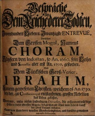 Gespräche In Dem Reiche derer Todten, Zweyhundert Sieben u. Zwantzigste Entrevuë, Zwischen Dem Grossen Mogol, Namens Choram, Käysern von Indostan, so An. 1660. sein Sohn und Successor aber erst An. 1707. gestorben, Und dem Türckischen Groß-Vezier, Ibrahim, Einem gewesenen Christen, welchem es An. 1730, bey der, zu Constantinopel entstandenen, grossen Rebellion das Leben gekostet : Worinnen, unter vielen sonderbaren Discursen, die erstaunenswürdige Historie dieses Grossen Mogols; desgleichen ein Theil vom Lebens-Lauff des Groß-Veziers enthalten. Samt dem Kern derer neuesten Merckwürdigkeiten, und darüber gemachten curieusen Reflexionen