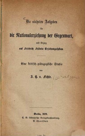 Die nächsten Aufgaben für die Nationalerziehung der Gegenwart, mit Bezug auf Friedrich Fröbel's Erziehungssystem : Eine kritisch-pädagogische Studie von I. H. Fichte