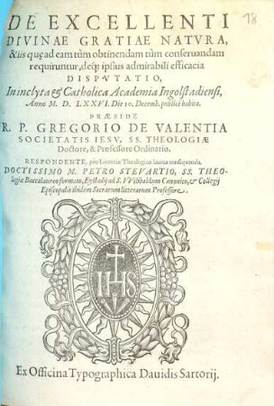 De Excellenti Divinae Gratiae Natvra, & iis qu[ae] ad eam tùm obtinendam tùm conseruandam requiruntur, déque ipsius admirabili efficacia Dispvtatio : In inclyta et Catholica Academia Ingolstadiensi, AnnoM.D.LXXVI. Die 10. Decemb. publicè habita