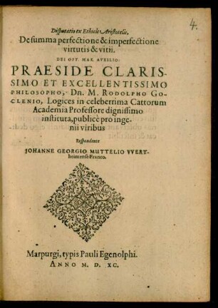 Disputatio ex Ethicis Aristotelis,|| De summa perfectione & imperfectione || virtutis & vitii.|| ... PRAESIDE ... || M. RODOLPHO GO-||CLENIO, Logices in ... Cattorum || Academia Professore ... || publicè pro inge-||nii viribus || Respondente || IOHANNE GEORGIO MUTTELIO VVERT-||heimense Franco.||