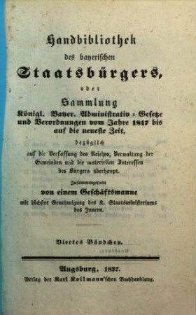 Handbibliothek des bayerischen Staatsbürgers, oder Sammlung Königl. Bayer. Administrativ-Gesetze und Verordnungen vom Jahre 1817 bis auf die neueste Zeit, bezüglich auf die Verfassung des Reiches, Verwaltung der Gemeinden und die materiellen Interessen des Bürgers überhaupt. 4