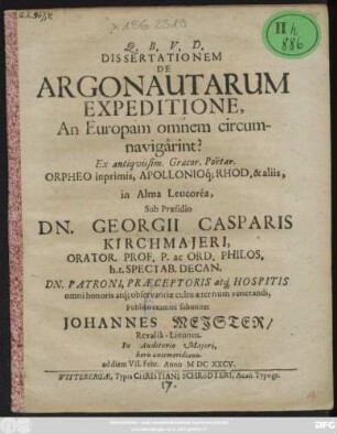Dissertationem De Argonautarum Expeditione, An Europam omnem circumnavigarint? Ex antiquissim. Graecor. Poetar. Orpheo inprimis, Apollonioq[ue] Rhod. & aliis, in Alma Leucorea, Sub Praesidio Dn. Georgii Casparis Kirchmaieri ... Publico examini submittet Johannes Meister/ Revalia-Livonus. In Auditorio Maiori, horis antemeridianis. ad diem VII. Febr. Anno MDCXXCV.