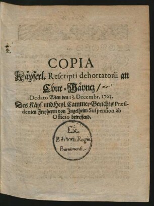 Copia Käyserl. Rescripti dehortatorii an Chur-Mäyntz, De dato Wien den 13. Decembr. 1703. Des Käys. und Heyl. Cammer-Gerichts Praesidenten Freyherrn von Ingelheim Suspension ab Officio betreffend