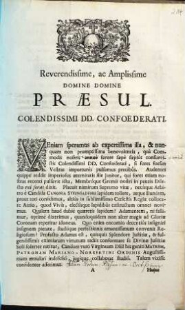 Reverendissime Ac Amplissime Domine Domine Præsul. Colendissimi DD. Confoederati. Veniam speramus ab expertissima illa, & nunquam non promptissimia benevolentia, quà Commodis nostris annuè favere sæpè sæpiùs consuevistis Colendissimi DD. Confœderati, si fores forsan Vestras importunîs pulsamus precibûs ... Talem vixisse confidenter asserimus ...