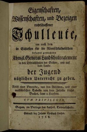 Eigenschaften, Wissenschaften, und Bezeigen rechtschaffener Schulleute, um nach dem in Schlesien für die Römischkatholischen bekannt gemachten Königl. General-Landschulreglement in den Trivialschulen der Städte, und auf dem Lande der Jugend nützlichen Unterricht zu geben : Nebst einer Vorrede, von den Absichten, und einer ausführlichen Tabelle von dem Inhalte dieses Buches, samt 2 Kupfern