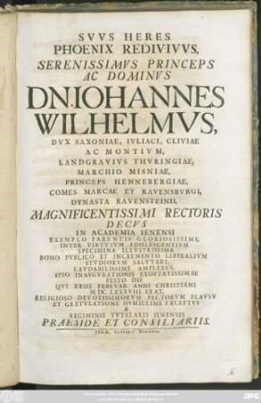 Suus Heres Phoenix Redivivus, Serenissimus ... Dn. Johannes Wilhelmus, Dux Saxoniae ... Magnificentissimi Rectoris Decus In Academia Ienensi ... Ipso Inaugurationis ... Festo Die Qui XXIII. Februar. ... MDCLXXXVIII. ... Exceptus A Regiminis Tutelaris Ienensis Praeside Et Consiliariis