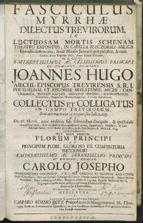 Fasciculus Myrrhae Dilectus Trevirorum : In Luctuosam Mortis Schenam Theatro Expositus, In Capella Electorali-Aulica Ehrenbreitsteiniana, sextâ Mensis Januarii, quâ piè obiit ... Anno Salutis humanae, M.D.CCXI. ... Joannes Hugo Archi-Episcopus Trevirensis ... Collectus Et Colligatus In Campo Trevirorum ... Et Die 16. Martii, anni ejusdem sub solemnibus Exequiis ... in Ecclesia Majore B. Mariae Virg. apud Confluentes ... Et ... Carolo Josepho Archi-Episcopo Trevirensi ...