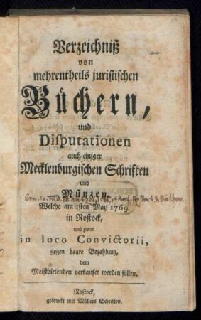Verzeichniß von mehrentheils juristischen Büchern, und Disputationen auch einiger Mecklenburgischen Schriften und Münzen, Welche am 1sten May 1769. in Rostock, und zwar in loco Convictorii ... verkaufet werden sollen