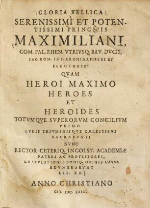 Gloria bellica serenissimi et potentissimi principis Maximiliani, com. Pal. Rhen. utriusque Bav. ducis ... : quam heroi maximo heroes et heroides totumque superorum concilium primo ludis triumphisque caelestibus sacrarunt ; nunc rector ceteriq. Ingolst. academiae patres ac professores, gratulationis boniq. ominis causa adumbrarunt lib. XX.