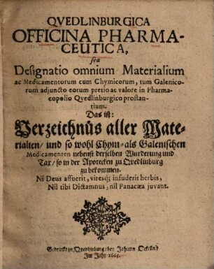 Qvedlinburgica Officina Pharmaceutica : seu designatio omnium materialium ac medicamentorum cum chymicorum, tum Galenicorum adjuncto eorum pretio ac valore in pharmacopolio Quedlinburgico prostantium ; das ist: Verzeichnüs aller Materialien, und so wohl chym- als Galenischen Medicamenten nebenst derselben Wurderung und Tax, so in der Apotecken zu Quedlinburg zu bekommen