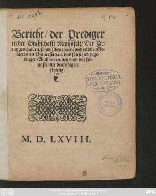 Bericht/ der Prediger || in der Graffschafft Manssfelt/ Der Jr=||rungen halben/ so zwischen jhnen/ vnd etlichen Ge=||larten/ in Vniuersiteten/ vnd sonst sich zuge=||tragen/ Auch worinnen/ vnd wie fer=||ne sie mit denselbigen || streitig.||