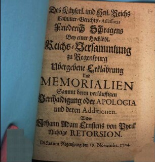 Des Käyserl. und Heil. Reichs Cammer-Gerichts-Assessoris Friedrich Schragens Bey einer Hochlöbl. Reichs-Versammlung zu Regenspurg Ubergebene Erklährung Und Memorialien Sammt deren vorläuffigen Verthaidigung oder Apologia und deren Additionen. Wider Johann Adam Ernstens von Pyrck Nichtige Retorsion : Dictatum Regenspurg den 19. Novembr. 1704.