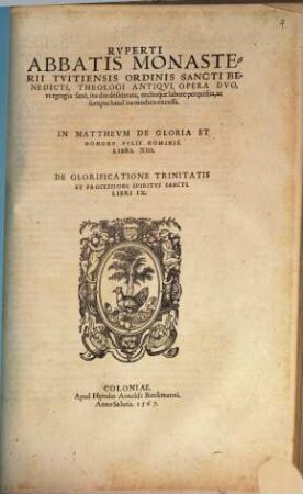 Rvperti Abbatis Monasterii Tvtiensis Ordinis Sancti Benedicti, Theologi Antiqvi, Opera Dvo, vt egregia sanè, ita diu desiderata, multoq́ue labore perquisita, ac sumptu haud ita modico excussa. In Matthevm De Gloria Et Honore Filii Hominis. Libri. XIII. De Glorificatione Trinitatis Et Processione Spiritvs Sancti. Libri IX.
