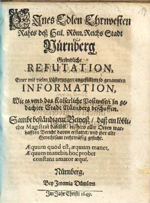 Eines Edlen, Ehrnvesten Rahts deß Heil. Röm. Reichs Stadt Nürnberg Gründliche Refutation, Einer mit vielen Lästerungen angefüllten so genannten Information, Wie es umb das Kaiserliche Postwesen in gedachter Stadt Nürnberg beschaffen : Sambt beständigem Beweiß, daß ein löblicher Magistrat daselbst, bißhero aller Orten warhafften Bericht davon erstattet, und ihre alte Gerechtsam rechtmässig gesucht