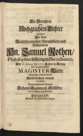 Die Verachten und Hochgeachten Dichter wurden/ Als Dem WohlEhrenvesten/ Vorachtbarn und Wohlgelahrten Hn. Samuel Rothen/ Philosophiæ bißherigem Baccalaureo, Am 26. Januar. des 1702. Jahres in Leipzig Die längstverdiente Magister-Würde rühmlichst ertheilet ward