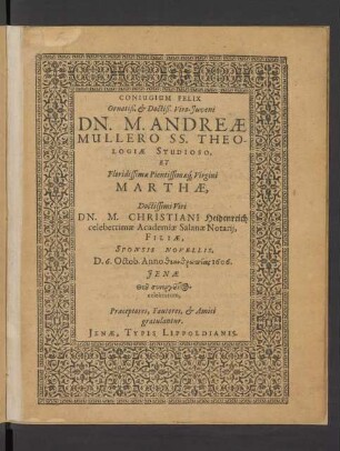 Coniugium Felix Ornatiß. & Doctiß. Viro-Iuveni Dn. M. Andreae Mullero SS. Theologiae Studioso, Et ... Virgini Marthae, Doctissimi Viri Dn. M. Christiani Heidenreich celeberrimae Academiae Salanae Notarii, Filiae, Sponsis Novellis, D. 6. Octob. Anno ... 1606. Ienae ... celebratum, Praeceptores, Fautores, & Amici gratulantur