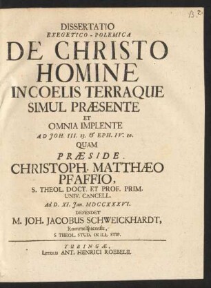 Dissertatio Exegetico-Polemica De Christo Homine In Coelis Terraque Simul Præsente Et Omnia Implente Ad Joh. III. 13. & Eph. IV. 10. : Quam Præside Christoph. Matthæo Pfaffio, S. Theol. Doct. Et Prof. Prim. Univ. Cancell. Ad D. XI. Jan. MDCCXXXVI. Defendet M. Joh. Jacobus Schweickhardt, Rommelspacensis, S. Theol. Stud. In Ill. Stip.