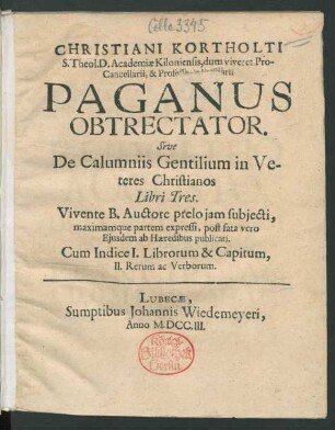 Christiani Kortholti S. Theol. D. Academiæ Kiloniensis, dum viveret Pro-Cancellarii, & Professoris Primarii Paganus Obtrectator : Sive De Calumniis Gentilium in Veteres Christianos Libri Tres ; Vivente B. Auctore prelo iam subiecti, maximamque partem expressi, post fata vero Eiusdem ab Hæredibus publicati ; Cum Indice I. Librorum & Capitum, II. Rerum ac Verborum