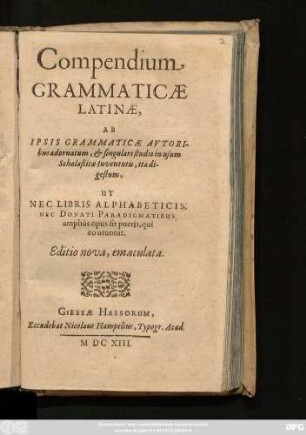 Compendium Grammaticae Latinae : Ab Ipsis Grammaticae Autoribus adornatum, & singulari studio in usum Scholasticae Iuventutis, ita digestum, Ut Nec Libris Alphabeticis, Nec Donati Paradigmatibus amplius opus sit pueris, qui eo etuntur