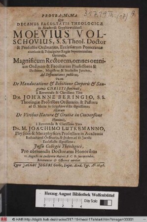 Programma Quo Decanus Dacultatis Theologicae Moevius Volschovius S.S. Theol Doctor & Professor Ordinarius ... Magnificum Rectorem, omnes monium Ordinum & Facultatum Professores & Doctores ... Ad Disputationes publicas, Unam De Manducatione & Bibitione Corporis & Sanguinis Christi spiritual; a ... Dn. Johanne Beringio, S.S. Theologiae Professor Ordinario, & Pastore ad D. Mariae in Gryphiswaldia dignissimo; Alteram De Viribus Naturae & Gratiae in Conversione Hominis, a ... Dn. M. Joachimo Lutkemanno, Physices & Metaphysices Professore in Academia Rostochiensi Ordinario ... Pro obtinendis Doctoratus Honoribus 11. Augusti ... suscipiendas, Reverenter & Officiose invitat