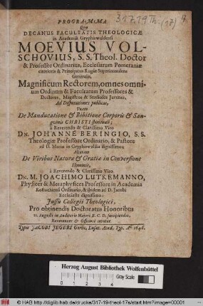 Programma Quo Decanus Dacultatis Theologicae Moevius Volschovius S.S. Theol Doctor & Professor Ordinarius ... Magnificum Rectorem, omnes monium Ordinum & Facultatum Professores & Doctores ... Ad Disputationes publicas, Unam De Manducatione & Bibitione Corporis & Sanguinis Christi spiritual; a ... Dn. Johanne Beringio, S.S. Theologiae Professor Ordinario, & Pastore ad D. Mariae in Gryphiswaldia dignissimo; Alteram De Viribus Naturae & Gratiae in Conversione Hominis, a ... Dn. M. Joachimo Lutkemanno, Physices & Metaphysices Professore in Academia Rostochiensi Ordinario ... Pro obtinendis Doctoratus Honoribus 11. Augusti ... suscipiendas, Reverenter & Officiose invitat