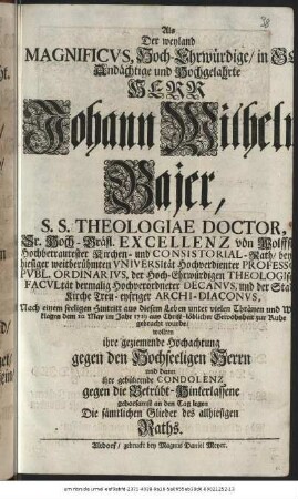 Als Der weyland Magnificvs, Hoch-Ehrwürdige, in Gott Andächtige und Hochgelahrte Herr Johann Wilhelm Bajer, S.S. Theologiae Doctor, Sr. Hoch-Gräfl. Exellenz von Wolffstein Hochbetrautester Kirchen- und Consistorial-Rath, bey hiesiger weitberühmten Vniversität Hochverdienter Professor Pvbl. Ordinarivs, der Hoch-Ehrwürdigen Theologischen Facvltät dermalig Hochverordneter Decanvs, und der Stadtkirche Treu-eyfriger Archi-Diaconvs, Nach einem seeligen Hintritt aus diesem Leben unter vielen Thränen und Wehklagen dem 20. May im Jahr 1729 aus Christ-löblicher Gewohnheit zur Ruhe gebracht wurde, wollten ihre geziemende Hochachtung gegen den Hochseeligen Herrn und dann ihre gebührende Condolenz gegen die Betrübt-Hinterlassene gehorsamst an den Tag legen Die sämtlichen Glieder des allhiesigen Raths