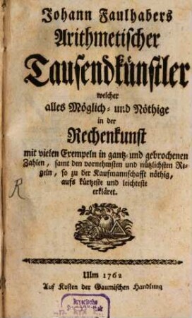 Johann Faulhabers Arithmetischer Tausendkünstler : welcher alles Möglich- und Nöthige in der Rechenkunst mit vielen Exempeln in gantz- und gebrochenen Zahlen, samt den vornehmsten und nützlichsten Regeln, so zu der Kaufmannschafft nöthig, aufs kürtzeste und leichteste erkläret