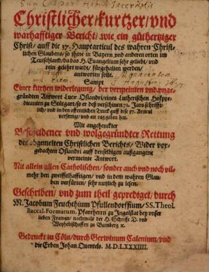 Christlicher, kurtzer vnd warhafftiger Bericht, wie ein guthertziger Christ, auff die 37. Hauptarticul des wahren Christlichen Glaubens, so ihme in Bayern ... fürgehalten werden, antworten solle : Sampt Einer kurtzen widerlegung, der ... Antwort Lucae Osiandri, ..., so er deß verschinen 71. Jars ... an tag geben hat ; Mit angehenckter Bescheidener vnd wolgegründter Rettung des obgemelten Christlichen Berichts, Wider vorgedachten Osiandri auff denselbigen außgangene vermeinte Antwort ...