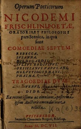 Operum Poeticorum Nicodemi Frischlini, Poetae, Oratoris Et Philosophi pars Scenica : in qua sunt Comoediae Septem: Rebecca, Susanna, Hildegardis, Iulius Redivivus, Priscianus Vapulans, Helvetio Germani, Phasma. Tragoediae Duae: Venus, Dido. Ex recentissima ac omnium postrema ipsius Aucthoris emendatione relicta