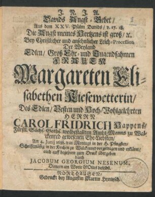 Davids Angst-Gebet/ Aus dem XXV. Psalm Davids/ v. 17. 18. Die Angst meines Hertzens ist groß/ ... Bey Christlicher und ansehnlicher Leich-Procession Der ... Frauen Margareten Elisabethen Kiesewetterin/ Des ... Herrn Carol Fridrich Happens/ Fürstl. Sächs. Goths. wolbestallten Ambt-Manns zu Walckenred gewesenen Ehe-Liebsten/ : Am 4. Iunii 1688. ... in der H. Pfingsten/ Schrifftmässig in der Kirchen zu Walckenred vorgetragen und erkläret/ auch auff begehren zum Druck übergeben