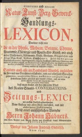 Curieuses und Reales Natur- Kunst- Berg- Gewerck- und Handlungs-Lexicon : Darinne nicht nur die in der Physic, Medicin, Botanic, Chymie, Anatomie, Chirurgie und Apothecker-Kunst ... gebräuchliche Termini technici oder Kunst-Wörter ... beschrieben werden; Sondern auch alle im Handel und Wandel ... unentbehrliche Wörter ... mit eingemischet sind ; Alles dergestalt eingerichtet, daß man dieses als den zweyten Theil des Realen Staats- Conversations- und Zeitungs-Lexici ... gebrauchen kan