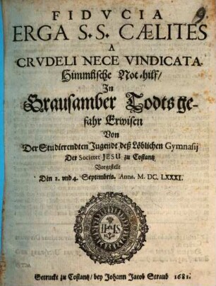 Fiducia erga S.S. caelites a crudeli nece vindicata : Von der studierenden Jugendt deß ... Gymnasii der Soc. Jesu zu Costantz vorgestellt den 2. u. 4. Sept. 1681 = Himmlische Not-hilf in grausamber Todtsgefahr erwisen