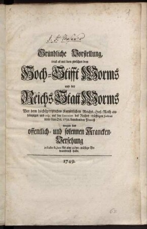 Gründliche Vorstellung, was es mit dem zwischen dem Hoch-Stifft Worms und der Reichs-Statt Worms Vor dem höchstpreißlichen Kayserlichen Reichs-Hof-Rath anhängigen und resp. auf der Execution des Rechts-kräfftigen Judicati vom 6ten Oct. 1732. beruhenden Proceß wegen der offentlich- und solennen Krancken-Versehung in Facto & Jure für eine Acten-mäßige Bewandtniß habe