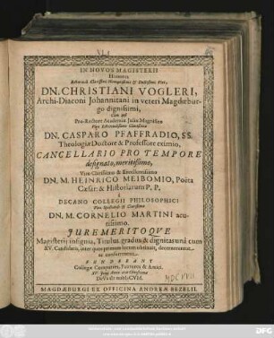 In Novos Magisterii Honores ... Dn. Christiani Vogleri, Archi-Diaconi Johannitani in veteri Magdaeburgo dignissimi, Cum ipsi ... Dn. Casparo Pfaffradio ... Dn. M. Heinrico Meibomio ... a Decano Collegii Philosophici ... Dn. M. Cornelio Martini acutissimo. Iure Meritoque Magisterii insignia, Titulus, gradus & dignitas una cum XV. Candidatis, inter quos primum locum obtinuit, decernerentur ac conferrentur. Fundebant Collegae Compatres, Fautores & Amici. XV. Iunii Anno arae Christianae DeVs sIt nobIsCVM.
