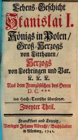 Lebens-Geschicht Stanislai I., Königs in Polen, Groß-Herzogs von Litthauen, Herzogs von Lothringen und Bar. : Aus dem Französischen des Herrn D. C.*** ins Hoch-Teutsche übersetzet, 2