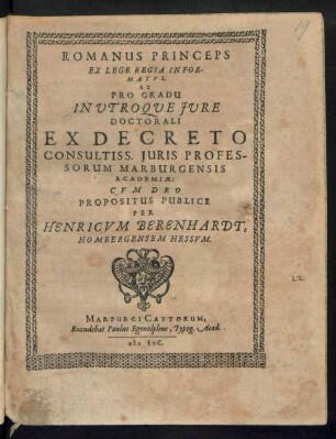 ROMANUS PRINCEPS || EX LEGE REGIA INFOR-||MATVS.|| ET || PRO GRADU || IN VTROQVE JVRE || DOCTORALI || EX DECRETO || CONSULTISS. JURIS PROFES-||SORUM MARBURGENSIS || ACADEMIAE:|| CVM DEO || PROPOSITUS PUBLICE || PER || HENRICVM BERENHARDT.|| HOMBERGENSEM HESSVM.||