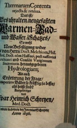 Thermarum Contenta reiecta & retenta : Das ist Des uhralten-neugefaßten Warmen-Bad- und Wasser-Schatzes, So wohl Neue Befestigung wider Die von Herrn Doct. Melchiorn ... herausgegebenen Hydrologiam; Als auch Erörterung der Frage, Ob temperirte Bäder so kräfftig, ja besser, als heisse sind?