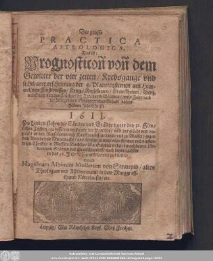 Die grosse Practica Astrologica, Das ist: Prognosticon von dem Gewitter der vier zeiten/ Krebsgange vnd sichtbarer erscheinung der 5. Planetensternen am Himmel/ von Finsternissen/ Krieg/ Reysefarten/ Kranckheiten/ Bergwerck/ vnd von den Früchten der Erden vnd Bäumen/ auffs Jahr nach der heiligen und Gnadenreichen Geburt vnsers Herrn Jesu Christi 1611. ...