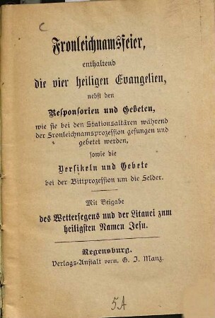 Fronleichnamsfeier, enthaltend die vier heiligen Evangelien, nebst den Responsorien und Gebeten, wie sie bei den Stationsaltären mährend der Fronleichnamsprozession gesungen und gebetet werden, sowie die Versikeln und Gebete bei der Bittprozession um die Felder : Mit Beigabe des Wettersegens und der Litanei zum heiligsten Namen Jesu