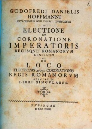 Godofredi Danielis Hoffmanni ... De Electione Et Coronatione Imperatoris Regisque Romanorum Generatim : Et De Loco Electionis Atque Coronationis Regis Romanorum Speciatim Libri Singulares