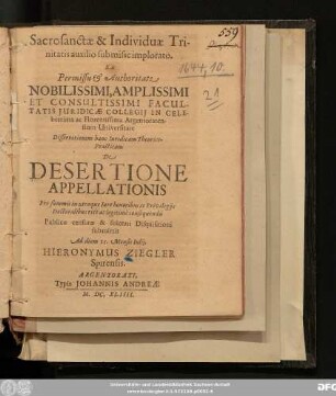 Sacrosanctæ & Individuae Trinitatis auxilio submisse implorato. Ex Permissu & Authoritate Nobilissimi, Amplissimi Et Consultissimi Facultatis Iuridicae Collegii In Celeberrima ac Florentissima Argentoratensium Universitate Dissertationem hanc Iuridicam Theorico-Practicam De Desertione Appellationis Pro summis in utroque Iure honoribus ac Privilegiis Doctoralibus ritè ac legitimè consequendis Publicae censurae & solenni Disquisitioni submittit Ad diem 15. Mensis Iulii. Hieronymus Ziegler Spirensis