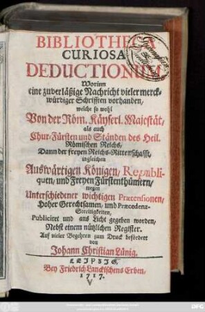 Bibliotheca Curiosa Deductionum : Worinn eine zuverläßige Nachricht vieler merckwürdiger Schrifften vorhanden, welche so wohl Von der Röm. Käyserl. Majestät, als auch Chur-Fürsten und Ständen des Heil. Römischen Reichs, .... wegen Unterschiedener wichtigen Prætensionen, Hoher Gerechtsamen, und Præcedenz-Streitigkeiten, Publiciret und ans Licht gegeben worden, Nebst einem Nützlichen Register
