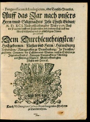 Prognosticon Astrologicum, oder Teutsche Practica.|| Auff das Jar nach vnsers || Herrn vnnd Seligmachers Jesu Christi Geburt/|| M.D.XCI. Nach erschaffung der Welt 5553. Auß || der Planeten lauff vnd Finsternußen/ mit sonderm fleiß/ auff das || kürtzest beschrieben vnd zu glückseligem Newen || Jar Dedicirrt || Dem Durchleuchtigsten/|| Hochgebornen/ Fürsten vnd Herrn/ Herrn Georg || Friderichen/ Marggraffen zu Brandenburg/ Jn Preussen/|| zu Stetin/ Pommern/ der Cassuben vnnd Wenden/ auch in Schlesien zu || Jägerndorff vnd/ #[et]c. Hertzogen/ Burggraffen zu Nürnberg/|| vnd Fürsten zu Rügen/ #[et]c. Meinem Gnedigsten || Fürsten vnd Herrn/ #[et]c.|| Durch M. Georgium Caesium Rotenburgensem, Pfarherrn || zu Burckbernheim.||