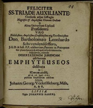 Feliciter SS. Triade Auxiliante: Consensu atque suffragio ... ICtorum Ordinis In Alma Universitate Lipsiensi Praesidente ... Bartholomaeo Leonhardo Schwendendörffero, I.U.D. ... Dissertationem Iuridicam exhibentem Emphyteuseos delibata in ICtorum exedra ad d. 16. Iunii 1665. publicae Eruditorum censurae subiicit, Johann: Georg: Vörkel Ileburg. Misn. A. & R.