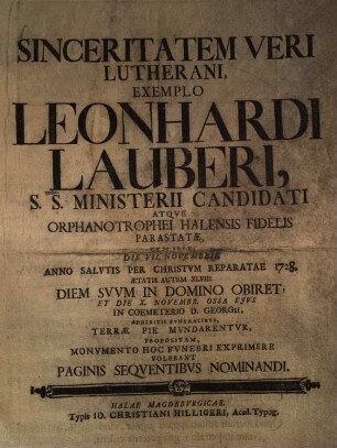 Sinceritatem Veri Lutherani, Exemplo Leonhardi lauberi, S. S. Ministerii Candidati Atqve Orphanotrophei Halensis Fidelis Parastatae, Cvm Ille, Die VII. Novembris Anno Salvtis Per Christvm Reparatae 1728. Aetatus Autem XLVIII. Diem Svvm In Domino Obiret, Et Die X. Novembr. Ossa Ejvs In Coemeterio D. Georgii, Adhibitis Fvneralibvs, Terrae Pie Mvndarentvr, Propositam, Monvmento Hoc Fvnebri Exprimere Volebant Paginis Seqventibvs Nominandi