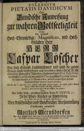 Collegium Pietatis Davidicum Oder Davidische Anweisung zur wahren Gottseeligkeit : Welche Der weyland Hoch-Ehrwürdige ... Herr Caspar Löscher ... Prof. Publ. Prim. des Geistl. Consistorii, wie auch der Theologischen Facultät Senior ... Als Er am 11. Jul. des 1718. Jahres ... seelig verschieden ... Aus dessen selbst-erwehlten Leichen-Texte Ps. XXXVII, 37. ... Schrifftmäßig ausgeführet
