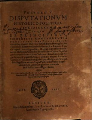 Volumen ... Disputationum Iuridicarum Selectiorum: Ex difficilimis & utiliss. Iurium materiis Desumtarum: a Clariss. & Praestantiss. Viris in celeberrima Basil. Acad. publice Propositarum : In ordinem huncce, quantum fieri potuit, Redactarum: & nunc denuo In gratiam plurimorum LL. Studiosorum, maxime Haec desiderantium, Recusarum: Per Joan. Jacobum Genathium, praedictae Acad. Typographum ... ; indicem singularum sequentes monstrabunt pagellae, 5. In Quo De Principibus; Foederibus: Concurrentia Iurisdictionis: Iure Publico: Renunciationibus filiarum Illustrium & Nobilium: Homagiis: iure Territoriali: S. Romano Nationis Germanicae Imperio: Vicariis Imperii, horumq[ue] potestate: Origine & potestate modernorum Electorum: Comitibus & Baronibus: Ordine Equestri: iure & imperio Imperialium Civitatum ... & aliis quam plurimis connexis iuris Publici materiis gravissimis agitur : Elenchum & nomina Autorum, proxima post praefationem (qua Lector benevolus, ut sibi a Gieß. & Hanov. Exemplar. corruptissimis caveat, monetur) demonstrabit pagina