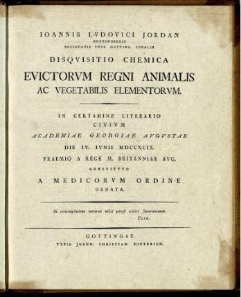 Joannis Ludovici Jordan Gottingensis Sociatatis Phys. Gotting. Sodalis Disquisitio Chemica Evictorum Regni Animalis Ac Vegetabilis Elementorum : In Certamine Literario Civium Academiae Georgiae Augustae Die IV. Iunii MDCCXCIX. Praemio A Rege M. Britanniae Aug. Constituto A Medicorum Ordine Ornata