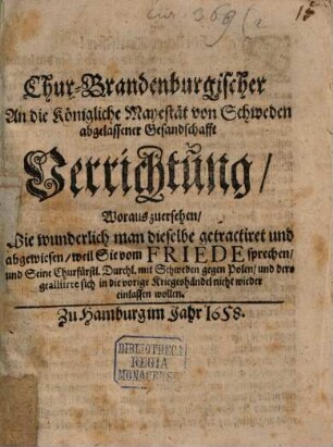 Chur-Brandenburgischer An die Königliche Mayestät von Schweden abgelassener Gesandschafft Verrichtung : Woraus zuersehen, Wie wunderlich man dieselbe getractiret und abgewiesen, weil Sie vom Friede sprechen, und Seine Churfürstl. Durchl. mit Schweden gegen Polen, und dero gealliirte sich in die vorige Kriegeshändel nicht wieder einlassen wollen